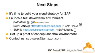 Next Steps

It’s time to build your cloud strategy for SAP
Launch a test drive/demo environment
• SAP Afaria @
• SAP HANA @ http://developers.sap.com -> SAP HANA
• SUP @ https://developers.sap.com -> SAP Mobility
Set up a proof of concept/sandbox environment
Contact us: sap-sales@amazon.com
 