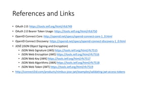 References	
  and	
  Links
• OAuth	
  2.0:	
  https://tools.ietf.org/html/rfc6749
• OAuth	
  2.0	
  Bearer	
  Token	
  Usage:	
  https://tools.ietf.org/html/rfc6750
• OpenID	
  Connect	
  Core:	
  http://openid.net/specs/openid-­‐connect-­‐core-­‐1_0.html
• OpenID	
  Connect	
  Discovery:	
  https://openid.net/specs/openid-­‐connect-­‐discovery-­‐1_0.html
• JOSÉ	
  (JSON	
  Object	
  Signing	
  and	
  Encryption)
• JSON	
  Web	
  Signature	
  (JWS)	
  https://tools.ietf.org/html/rfc7515
• JSON	
  Web	
  Encryption	
  (JWE)	
  https://tools.ietf.org/html/rfc7516
• JSON	
  Web	
  Key	
  (JWK)	
  https://tools.ietf.org/html/rfc7517
• JSON	
  Web	
  Algorithms	
  (JWA)	
  https://tools.ietf.org/html/rfc7518
• JSON	
  Web	
  Token	
  (JWT)	
  https://tools.ietf.org/html/rfc7519
• http://connect2id.com/products/nimbus-­‐jose-­‐jwt/examples/validating-­‐jwt-­‐access-­‐tokens
 