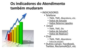 Os indicadores do Atendimento
também mudaram
• INDICADORES
• Telefone
• TMA, TME, Abandono, etc.
• Índice de Solução
• Índice Retorno Ligações
• Email
• TMA, TME, Etc
• Índice de Solução?
• Índice de Réplicas?
• Chat
• TMA, TME, Abandono
• Índice de solução?
• Outros canais: Facebook,
Twitter, ReclameAQUI, etc
 