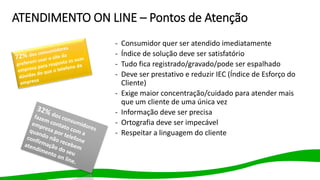 ATENDIMENTO ON LINE – Pontos de Atenção
- Consumidor quer ser atendido imediatamente
- Índice de solução deve ser satisfatório
- Tudo fica registrado/gravado/pode ser espalhado
- Deve ser prestativo e reduzir IEC (Índice de Esforço do
Cliente)
- Exige maior concentração/cuidado para atender mais
que um cliente de uma única vez
- Informação deve ser precisa
- Ortografia deve ser impecável
- Respeitar a linguagem do cliente
 