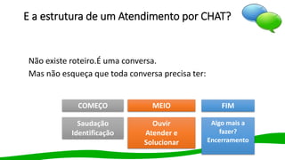 E a estrutura de um Atendimento por CHAT?
Não existe roteiro.É uma conversa.
Mas não esqueça que toda conversa precisa ter:
COMEÇO MEIO FIM
Saudação
Identificação
Ouvir
Atender e
Solucionar
Algo mais a
fazer?
Encerramento
 