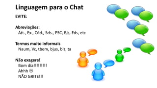 Linguagem para o Chat
EVITE:
Abreviações:
Att., Ex., Cód., Sds., PSC, Bjs, Fds, etc
Termos muito informais
Naum, Vc, tbem, bjus, blz, ta ok, perai.
Não exagere!
Bom dia!!!!!!!!!
Ahhh 
NÃO GRITE!!!
 