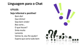 Linguagem para o Chat
UTILIZE:
Seja informal e positivo!
Bom dia!
Que ótimo!
Seja bem vindo!
Boa sorte...
O que houve?
Sinto muito
Lamento
Vamos lá, vou lhe ajudar!
Espero que corra tudo bem
 