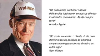 “Só poderemos conhecer nossas
deficiências totalmente, se nossos clientes
insatisfeitos reclamarem. Ajude-nos por
favor”
Amador Aguiar
“Só existe um chefe: o cliente. E ele pode
demitir todas as pessoas da empresa,
simplesmente gastando seu dinheiro em
outro lugar”
Sam Walton
 