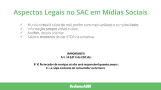 Aspectos Legais no SAC em Mídias Sociais
 Mundo virtual é cópia do real, porém com mais variáveis e complexidades
 Informação sempre visível e clara
 Acolher, depois orientar
 Saber o momento de dar STOP na conversa
IMPORTANTE!
Art. 14 §3º II do CDC diz:
3º O fornecedor de serviços só não será responsável quando provar:
II – a culpa exclusiva do consumidor ou terceiro
 