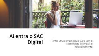 Aí entra o SAC
Digital Tenha uma comunicação clara com o
cliente para estimular o
relacionamento
 