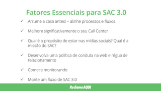 Fatores Essenciais para SAC 3.0
 Arrume a casa antes! – alinhe processos e fluxos
 Melhore significativamente o seu Call Center
 Qual é o propósito de estar nas mídias sociais? Qual é a
missão do SAC?
 Desenvolva uma política de conduta na web e régua de
relacionamento
 Comece monitorando
 Monte um fluxo de SAC 3.0
 