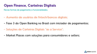 Open Finance, Carteiras Digitais
- Aumento de usuários de fintech/bancos digitais;
- Fase 3 do Open Banking no Brasil com iniciador de pagamentos;
- Soluções de Carteiras Digitais “as a Service”;
- Market Places com soluções para consumidores e sellers;
Novas formas de pagamento e funcionalidades.
 