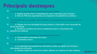 Cross-border é mais relevante do que todo mundo imagina
a. Shopee já está entre os marketplaces mais conhecidos pelo brasileiro
b. Mais de 70% dos respondentes já compraram em plataformas asiáticas
Cross-border não só é grande, como também é uma ameaça que está acelerando na
margem
a. Shopee com sua estratégia de preço baixos e frete grátis vem crescendo de
forma acelerada
b. Pandemia contribuiu de forma considerável para o crescimento das
plataformas asiáticas
Em quais ocasiões o cross-border é especialmente perigoso?
a. Consumidores orientados por preço
b. Sortimentos únicos
Em que aspectos os marketplaces latinos ainda tem vantagem?
a. Os destaques das plataformas domésticas estão na rapidez da entrega e
diversidade de sortimento
b. Usuários ainda tem receio de receber réplicas ao comprar em sites asiáticos
Principais destaques
 