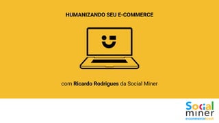 HUMANIZANDO SEU E-COMMERCE
com Ricardo Rodrigues da Social Miner
 