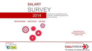 SALARY 
SURVEY 
2014 
A STUDY OF SALARIES IN THE 
CONTACT CENTRE INDUSTRY IN 
SOUTH AFRICA 
BENCHMARK MOTIVATE RETAIN 
PRESENTED BY 
BERTUS DU PLESSIS 
TARYN FIVAZ 
ENDORSED BY PRODUCED AND SPONSORED BY 
 