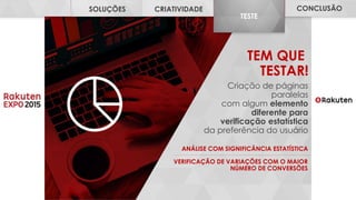 INSIGHTS SOLUÇÕES CRIATIVIDADE TESTE CONCLUSÃO
INSIGHTS
TEM QUE
TESTAR!
Criação de páginas
paralelas
com algum elemento
diferente para
verificação estatística
da preferência do usuário
VERIFICAÇÃO DE VARIAÇÕES COM O MAIOR
NÚMERO DE CONVERSÕES
ANÁLISE COM SIGNIFICÂNCIA ESTATÍSTICA
CONCLUSÃO
TESTE
CRIATIVIDADESOLUÇÕES
 