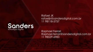 Rafael JK
rafaeljk@sandersdigital.com.br
11 98118-5757
Raphael Ferrari
Raphael.ferrari@sandersdigital.com.br
11 98529-6983
 