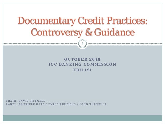 O C T O B E R 2 0 1 8
I C C B A N K I N G C O M M I S S I O N
T B I L I S I
1
Documentary Credit Practices:
Controversy &amp; Guidance
C H A I R : D A V I D M E Y N E L L
P A N E L : G A B R I E L E K A T Z / E M I L E R U M M E N S / J O H N T U R N B U L L
 