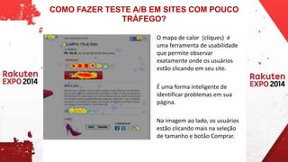 COMO FAZER TESTE A/B EM SITES COM POUCO 
TRÁFEGO? 
O mapa de calor (cliques) é 
uma ferramenta de usabilidade 
que permite observar 
exatamente onde os usuários 
estão clicando em seu site. 
É uma forma inteligente de 
identificar problemas em sua 
página. 
Na imagem ao lado, os usuários 
estão clicando mais na seleção 
de tamanho e botão Comprar. 
 