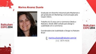 Graduada em Desenho Industrial pelo Mackenzie e 
pós graduada em Marketing e Comunicação pela 
Casper Líbero. 
Trabalha há 15 anos com e-commerce (Ikeda e 
Rakuten). Desde 2002 voltada para design e 
usabilidade em e-commerce. 
Coordenadora de Usabilidade e Design na Rakuten 
Brasil 
marina.alvarez@rakuten.com.br 
[11] 3874-4636 
Marina Alvarez Duarte 
