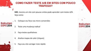 COMO FAZER TESTE A/B EM SITES COM POUCO 
TRÁFEGO? 
SIM, mesmo um site com poucas visitas pode aprender com testes A/B. 
Veja como: 
1. Coloque seu foco nas micro conversões 
2. Teste uma mudança radical 
3. Faça testes qualitativos 
4. Analise mapas de calor (cliques) 
5. Faça seu site carregar mais rápido 
 