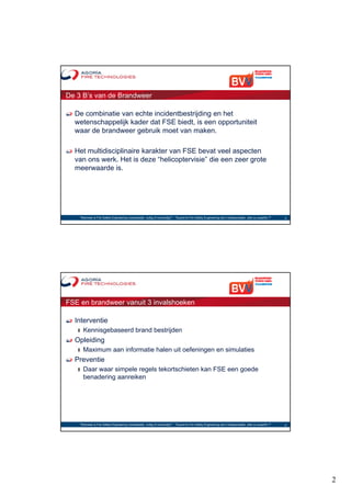De 3 B’s van de Brandweer

  De combinatie van echte incidentbestrijding en het
  wetenschappelijk kader dat FSE biedt, is een opportuniteit
  waar de brandweer gebruik moet van maken.

  Het multidisciplinaire karakter van FSE bevat veel aspecten
  van ons werk. Het is deze “helicoptervisie” die een zeer grote
  meerwaarde is.




    "Wanneer is Fire Safety Engineering noodzakelijk, nuttig of overbodig?“ - "Quand le Fire Safety Engineering est-il indispensable, utile ou superflu ?"   3




FSE en brandweer vanuit 3 invalshoeken

  Interventie
   ❙   Kennisgebaseerd brand bestrijden
  Opleiding
   ❙   Maximum aan informatie halen uit oefeningen en simulaties
  Preventie
   ❙   Daar waar simpele regels tekortschieten kan FSE een goede
       benadering aanreiken




    "Wanneer is Fire Safety Engineering noodzakelijk, nuttig of overbodig?“ - "Quand le Fire Safety Engineering est-il indispensable, utile ou superflu ?"   4




                                                                                                                                                                 2
 