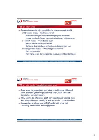 FSE en interventie
  Op een interventie zijn verschillende niveaus noodzakelijk
   ❙ Uitvoerend niveau - “Skill-based level”
                           Skill based level
      ❙ Juiste handelingen en correcte omgang met materieel
      ❙ Lokale omstandigheden kunnen inschatten en juist reageren
   ❙ Tactisch niveau – “Rule-based level”
      ❙ Kennis van tactische procedures
      ❙ Beheerst de procedures en kent er de beperkingen van
   ❙ L idi
     Leidinggevend niveau – “K
                   d i         “Knowledge-based l
                                     l d b    d level”
                                                    l”
      ❙ Behoud overzicht
      ❙ Kan ingrijpen als de voorgaande niveaus onvoldoende blijken




    "Wanneer is Fire Safety Engineering noodzakelijk, nuttig of overbodig?“ - "Quand le Fire Safety Engineering est-il indispensable, utile ou superflu ?"   5




FSE en interventie : knowledge-based level

  Daar waar dagdagelijkse gebruiken onvoldoende blijken of
  door iedereen gekende procedures falen, daar kan FSE-
  kennis het verschil maken.
  FSE-kennis bij officieren, geeft een basiskennis waarop men
  kan terugvallen om vaardig te worden in niet courante zaken.
  Interventies analyseren met FSE-skills leidt ertoe dat
  “ervaring” veel sneller wordt opgedaan.
          g                      pg




    "Wanneer is Fire Safety Engineering noodzakelijk, nuttig of overbodig?“ - "Quand le Fire Safety Engineering est-il indispensable, utile ou superflu ?"   6




                                                                                                                                                                 3
 