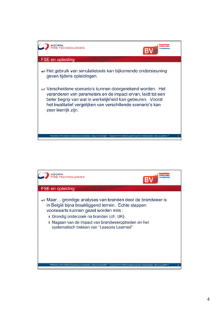 FSE en opleiding

  Het gebruik van simulatietools kan bijkomende ondersteuning
  geven tijdens opleidingen.

  Verscheidene scenario’s kunnen doorgerekend worden. Het
  veranderen van parameters en de impact ervan, leidt tot een
  beter begrip van wat in werkelijkheid kan gebeuren. Vooral
  het kwalitatief vergelijken van verschillende scenario’s kan
                      g j
  zeer leerrijk zijn.




    "Wanneer is Fire Safety Engineering noodzakelijk, nuttig of overbodig?“ - "Quand le Fire Safety Engineering est-il indispensable, utile ou superflu ?"   7




FSE en opleiding

  Maar… grondige analyses van branden door de brandweer is
  in België bijna braakliggend terrein. Echte stappen
  voorwaarts kunnen gezet worden mits :
   ❙ Grondig onderzoek na branden (cfr. UK)
   ❙ Nagaan van de impact van brandweeroptreden en het
     systematisch trekken van “Leasons Learned”




    "Wanneer is Fire Safety Engineering noodzakelijk, nuttig of overbodig?“ - "Quand le Fire Safety Engineering est-il indispensable, utile ou superflu ?"   8




                                                                                                                                                                 4
 