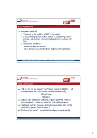 FSE en preventie

  Probleem met FSE :
   ❙ “The proof of the pudding is NOT in the eating”
   ❙ In tegenstelling tot veel andere takken in engineering, komen
     ontwerp-, uitvoerings- en onderhoudsfouten niet snel aan het
     licht.
   ❙ Vandaar de noodzaak :
       ❙ Controle door de overheid
       ❙ Een ethische ingesteldheid van diegene die FSE toepast !




    "Wanneer is Fire Safety Engineering noodzakelijk, nuttig of overbodig?“ - "Quand le Fire Safety Engineering est-il indispensable, utile ou superflu ?"    9




FSE en Preventie

  FSE is niet het toepassen van “hocus-pocus”-modellen. Het
  is op een verantwoorde manier nadenken over veilig
                         Ontwerp en
                           Uitbating
  Gebruik van complexe software, is geen garantie van een
  goed resultaat… maar het staat het ook niet in de weg.
  Heel vaak kunnen manuele berekeningen reeds een eerste
  inschatting geven. Steeds eisen ?
  “Embrace Variance” : sensitiviteitsanalyse is noodzakelijk


    "Wanneer is Fire Safety Engineering noodzakelijk, nuttig of overbodig?“ - "Quand le Fire Safety Engineering est-il indispensable, utile ou superflu ?"   10




                                                                                                                                                                  5
 