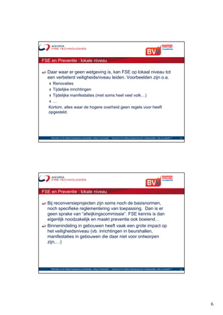 FSE en Preventie : lokale niveau

  Daar waar er geen wetgeving is, kan FSE op lokaal niveau tot
  een verbeterd veiligheidsniveau leiden. Voorbeelden zijn o.a.
   ❙ Renovaties
   ❙ Tijdelijke inrichtingen
   ❙ Tijdelijke manifestaties (met soms heel veel volk…)
   ❙…
   Kortom, alles waar de hogere overheid geen regels voor heeft
          ,                  g            g        g
   opgesteld.




    "Wanneer is Fire Safety Engineering noodzakelijk, nuttig of overbodig?“ - "Quand le Fire Safety Engineering est-il indispensable, utile ou superflu ?"   11




FSE en Preventie : lokale niveau

  Bij reconversieprojecten zijn soms noch de basisnormen,
  noch specifieke reglementering van toepassing. Dan is er
  geen sprake van “afwijkingscommissie”. FSE kennis is dan
  eigenlijk noodzakelijk en maakt preventie ook boeiend…
  Binnenindeling in gebouwen heeft vaak een grote impact op
  het veiligheidsniveau (vb. inrichtingen in beurshallen,
  manifestaties in gebouwen die daar niet voor ontworpen
  zijn,…)




    "Wanneer is Fire Safety Engineering noodzakelijk, nuttig of overbodig?“ - "Quand le Fire Safety Engineering est-il indispensable, utile ou superflu ?"   12




                                                                                                                                                                  6
 