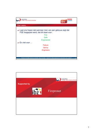 Een wens…

  Laat ons hopen dat wanneer men van een gebouw zegt dat
  FSE toegepast werd, dat dit staat voor :
                                                                 Fire
                                                                 Safe
                                                              Engineered
  En niet voor …
                                                                 Failure
                                                                 Set by
                                                                Engineers



   "Wanneer is Fire Safety Engineering noodzakelijk, nuttig of overbodig?“ - "Quand le Fire Safety Engineering est-il indispensable, utile ou superflu ?"   13




Supported by


                                                                                  Firepronet




                                                                                                                                                                 7
 