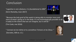Conclusion
“cognitive is not a feature, it is foundational to IBM”
(Ginni Rometty, mars 2017)
“Because the holy grail of the watch is being able to monitor more and
more of what's going on in the body. It's not technologically possible to do
it today to the extent that we can imagine, but it will be ”
(Tim Cook, mai 2016)
“ Connais-toi toi-même et tu connaîtras l’Univers et les Dieux ”
(Socrates, 500 av. J.C.)
Confidentiel – ne pas reproduire c 8
 