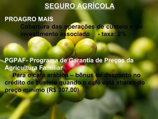 SEGURO AGRÍCOLA
PROAGRO MAIS
Cobertura das operações de custeio e do
investimento associado - taxa: 2%

PGPAF- Programa de Garantia de Preços da
Agricultura Familiar
Para o café arábica – bônus de desconto no
crédito de custeio quando o café está abaixo do
preço mínimo (R$ 307,00)

 