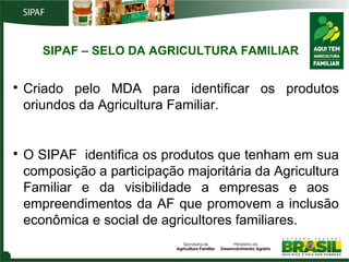 SIPAF – SELO DA AGRICULTURA FAMILIAR




Criado pelo MDA para identificar os produtos
oriundos da Agricultura Familiar.

O SIPAF identifica os produtos que tenham em sua
composição a participação majoritária da Agricultura
Familiar e da visibilidade a empresas e aos
empreendimentos da AF que promovem a inclusão
econômica e social de agricultores familiares.

 