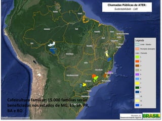 VIII SIMPÓSIO DE PESQUISA DOS CAFÉS DO BRASIL
Ministério do Desenvolvimento Agrário
ESTADO DA ARTE DA CAFEICULTURA FAMILIAR NO BRASIL

Cafeicultura familiar: 15.000 famílias serão
beneficiadas nos estados de MG, ES, SP, PR,
BA e RO

 