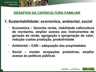 DESAFIOS DA CAFEICULTURA FAMILIAR

1. Sustentabilidade: economica, ambiental, social






Economica – Garantia renda, viabilidade cafeicultura
de montanha, ampliar acesso aos instrumentos de
geração de renda, agregação e apropriação de valor,
redução custos produção, produtividade
Ambiental – CAR – adequação das propriedades
Social – manter ocupações produtivas, ampliar
acesso às políticas públicas

 
