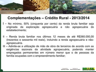 Complementações – Crédito Rural - 2013/2014
I  -  No  mínimo,  50%  (cinquenta  por  cento)  da  renda  bruta  familiar  seja 
originada  da  exploração  agropecuária  e  não  agropecuária  do 
estabelecimento;
II  –  Renda  bruta  familiar  nos  últimos  12  meses  de  até  R$360.000,00 
(trezentos  e  sessenta  mil  reais),  incluindo  a  renda  agropecuária  e  nãoagropecuária. 
III – Admite-se a utilização de mão de obra de terceiros de acordo com as 
exigências  sazonais  da  atividade  agropecuária,  podendo  manter 
empregados  permanentes  em  número  menor  que  o  de  pessoas  da 
família ocupadas com o empreendimento familiar; 

 