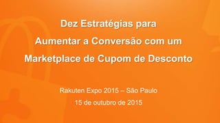 Dez Estratégias para
Aumentar a Conversão com um
Marketplace de Cupom de Desconto
Rakuten Expo 2015 – São Paulo
15 de outubro de 2015
 