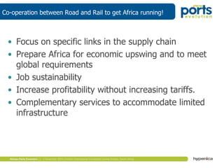 Co-operation between Road and Rail to get Africa running!
• Focus on specific links in the supply chain
• Prepare Africa for economic upswing and to meet
global requirements
• Job sustainability
• Increase profitability without increasing tariffs.
• Complementary services to accommodate limited
infrastructure
 