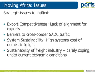Moving Africa: Issues
Strategic Issues Identified:
• Export Competitiveness: Lack of alignment for
exports
• Barriers to cross-border SADC traffic
• System Sustainability: High systems cost of
domestic freight
• Sustainability of freight industry – barely coping
under current economic conditions.
 