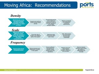 Moving Africa: Recommendations
Build density in the
transport system
through focusing
freight flows in select
corridors
Support and reinforce
current trends toward
density
Provide best service
to the majority of
customers Invest to
build the 'backbone'
of the freight
transport system
Reduce complexity
and widespread
investment
requirements
Effectively use the
different modes
within the transport
system improving
firm-level
competitiveness
Focus the role of
modes in the different
parts of the system
Maximise scale
economies within
each mode
Offer differentiated
services where
economically
sustainable
Improve firm-level
competitiveness
Remove barriers and
bottlenecks currently
in the system
Ensure sufficient
reinvestment to
maintain quality
infrastructure and
operations
Restore price and
value signals
between customers
and providers
Build an industry
structure which drives
the system to
differentiate and
innovate
Density
Scale
Frequency
 