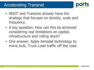 Accelerating Transnet
• NDOT and Transnet already have the
strategy that focuses on density, scale and
frequency.
• A key question: How can this be achieved
considering real limitations on capital,
infrastructure and rolling stock?
• One answer: Apply bimodal technology to
move bulk, Truck Load traffic off the road.
 