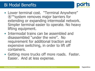 Bi Modal Benefits
• Lower terminal cost. “Terminal Anywhere”
®™system removes major barriers for
extending or expanding intermodal network.
Simpler terminal easier to operate. No heavy
lifting equipment.
• Intermodal trains can be assembled and
disassembled “under the wire”. No
requirement for additional traction and
expensive switching, in order to lift off
containers.
• Getting more trucks off more roads. Faster.
Easier. And at less expense.
 