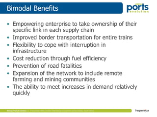 Bimodal Benefits
• Empowering enterprise to take ownership of their
specific link in each supply chain
• Improved border transportation for entire trains
• Flexibility to cope with interruption in
infrastructure
• Cost reduction through fuel efficiency
• Prevention of road fatalities
• Expansion of the network to include remote
farming and mining communities
• The ability to meet increases in demand relatively
quickly
 