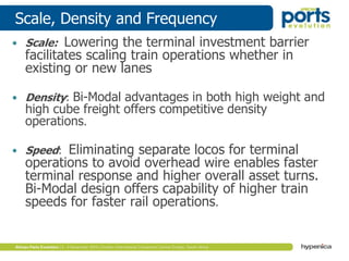 Scale, Density and Frequency
• Scale: Lowering the terminal investment barrier
facilitates scaling train operations whether in
existing or new lanes
• Density: Bi-Modal advantages in both high weight and
high cube freight offers competitive density
operations.
• Speed: Eliminating separate locos for terminal
operations to avoid overhead wire enables faster
terminal response and higher overall asset turns.
Bi-Modal design offers capability of higher train
speeds for faster rail operations.
 