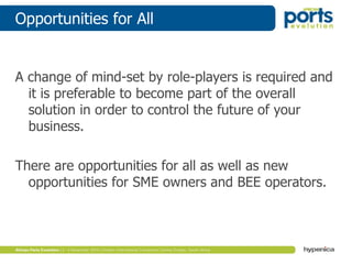 Opportunities for All
A change of mind-set by role-players is required and
it is preferable to become part of the overall
solution in order to control the future of your
business.
There are opportunities for all as well as new
opportunities for SME owners and BEE operators.
 