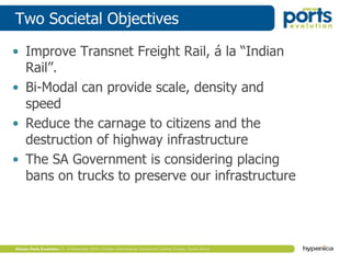 Two Societal Objectives
• Improve Transnet Freight Rail, á la “Indian
Rail”.
• Bi-Modal can provide scale, density and
speed
• Reduce the carnage to citizens and the
destruction of highway infrastructure
• The SA Government is considering placing
bans on trucks to preserve our infrastructure
 