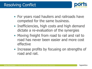 Resolving Conflict
• For years road hauliers and railroads have
competed for the same business.
• Inefficiencies, high costs and high demand
dictate a re-evaluation of the synergies
• Moving freight from road to rail and rail to
road has never been easier and more cost
effective
• Increase profits by focusing on strengths of
road and rail.
 