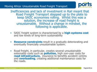 Moving Africa: Unsustainable Road Freight Transport
Inefficiencies and lack of investment in Rail meant that
Road Freight Transport stepped up to the plate to
keep SADC economies rolling. Whilst this was a
solution, the increase of road freight is
unsustainable. Without a change in mindset, the
following is applicable.
• SADC freight system is characterised by a high systems cost
and low levels of long-term sustainability
• Resource constraints result in a gradually deteriorating and
eventually financially unsustainable system.
• Road freight, in particular, creates several unsustainable
externality costs such as pollution, high non-user costs for
road infrastructure, insurance to benefits accident victims
and overloading, creating additional maintenance costs for
the roads.
 