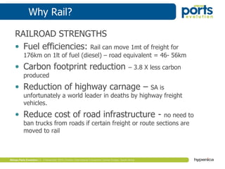 Why Rail?
RAILROAD STRENGTHS
• Fuel efficiencies: Rail can move 1mt of freight for
176km on 1lt of fuel (diesel) – road equivalent = 46- 56km
• Carbon footprint reduction – 3.8 X less carbon
produced
• Reduction of highway carnage – SA is
unfortunately a world leader in deaths by highway freight
vehicles.
• Reduce cost of road infrastructure - no need to
ban trucks from roads if certain freight or route sections are
moved to rail
 
