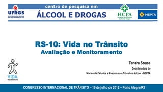 RS-10: Vida no Trânsito
          Avaliação e Monitoramento
                                                                           Tanara Sousa
                                                                              Coordenadora do
                                      Núcleo de Estudos e Pesquisa em Trânsito e Álcool - NEPTA




CONGRESSO INTERNACIONAL DE TRÂNSITO – 19 de julho de 2012 – Porto Alegre/RS
 