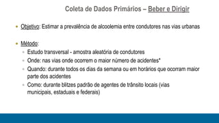 Coleta de Dados Primários – Beber e Dirigir

 Objetivo: Estimar a prevalência de alcoolemia entre condutores nas vias urbanas


 Método:
   Estudo transversal - amostra aleatória de condutores
   Onde: nas vias onde ocorrem o maior número de acidentes*
   Quando: durante todos os dias da semana ou em horários que ocorram maior
    parte dos acidentes
   Como: durante blitzes padrão de agentes de trânsito locais (vias
    municipais, estaduais e federais)
 