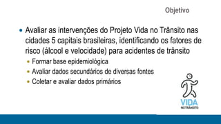 Objetivo

 Avaliar as intervenções do Projeto Vida no Trânsito nas
  cidades 5 capitais brasileiras, identificando os fatores de
  risco (álcool e velocidade) para acidentes de trânsito
   Formar base epidemiológica
   Avaliar dados secundários de diversas fontes
   Coletar e avaliar dados primários
 