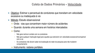 Coleta de Dados Primários – Velocidade

 Objetivo: Estimar o percentual de condutores que transitam em velocidade
  excessiva ou inadequada à via
 Método: Estudo observacional
   Onde: vias que concentram maior número de acidentes
   Quando: durante uma semana em horários intercalados
   Como:
       Não gera nenhum contato com os condutores
       Não gera qualquer implicação legal para aqueles que estiverem em velocidade excessiva/incompatível
        com a via
       Os condutores não devem saber da localização do radar da pesquisa para não mudarem
        comportamento
    Instrumento: radares portáteis
 